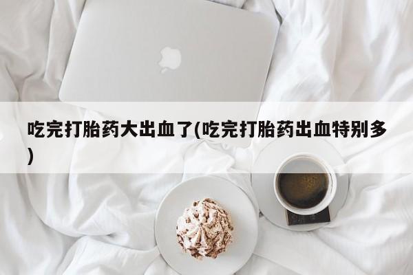 打胎药专卖微信联系方式亲测有效!吃完打胎药大出血了(吃完打胎药出血特别多)