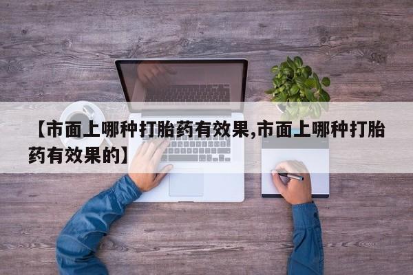 打胎药专卖微信联系方式亲测有效!【市面上哪种打胎药有效果,市面上哪种打胎药有效果的】