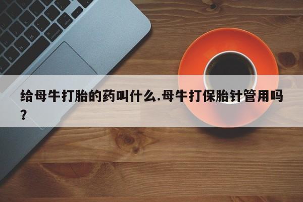打胎药专卖微信联系方式亲测有效!给母牛打胎的药叫什么.母牛打保胎针管用吗？