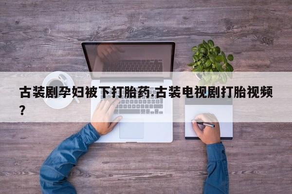 打胎药专卖微信联系方式亲测有效!古装剧孕妇被下打胎药.古装电视剧打胎视频？