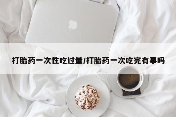 打胎药专卖微信联系方式亲测有效!打胎药一次性吃过量/打胎药一次吃完有事吗