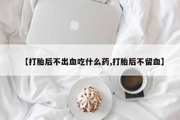 打胎药专卖微信联系方式亲测有效!【打胎后不出血吃什么药,打胎后不留血】