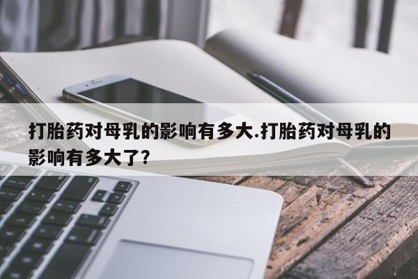 打胎药专卖微信联系方式亲测有效!打胎药对母乳的影响有多大.打胎药对母乳的影响有多大了？
