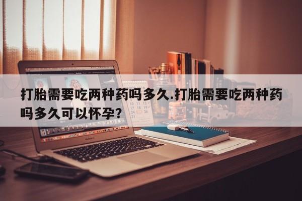 打胎药专卖微信联系方式亲测有效!打胎需要吃两种药吗多久.打胎需要吃两种药吗多久可以怀孕？