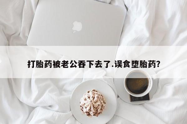 打胎药专卖微信联系方式亲测有效!打胎药被老公吞下去了.误食堕胎药？