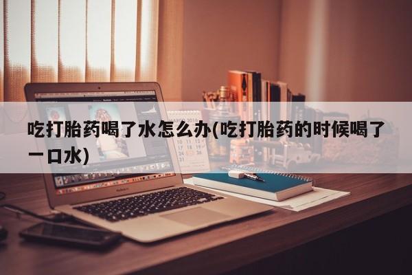 打胎药专卖微信联系方式亲测有效!吃打胎药喝了水怎么办(吃打胎药的时候喝了一口水)