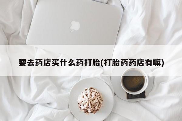 打胎药专卖微信联系方式亲测有效!要去药店买什么药打胎(打胎药药店有嘛)