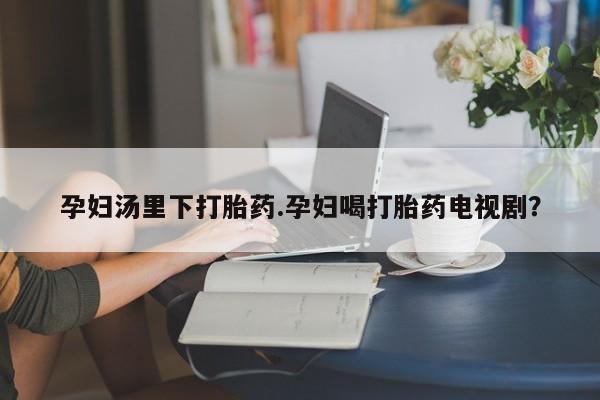 打胎药专卖微信联系方式亲测有效!孕妇汤里下打胎药.孕妇喝打胎药电视剧？