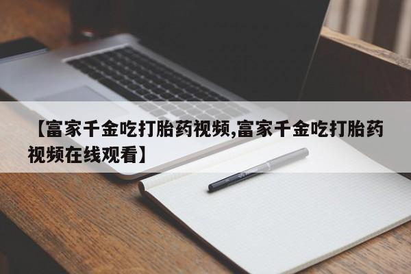打胎药专卖微信联系方式亲测有效!【富家千金吃打胎药视频,富家千金吃打胎药视频在线观看】
