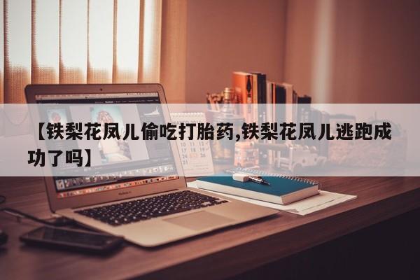 打胎药专卖微信联系方式亲测有效!【铁梨花凤儿偷吃打胎药,铁梨花凤儿逃跑成功了吗】