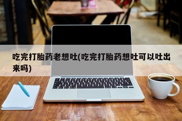 打胎药专卖微信联系方式亲测有效!吃完打胎药老想吐(吃完打胎药想吐可以吐出来吗)