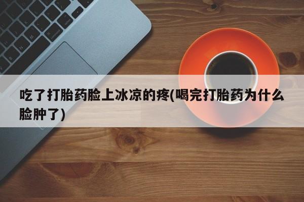 打胎药专卖微信联系方式亲测有效!吃了打胎药脸上冰凉的疼(喝完打胎药为什么脸肿了)