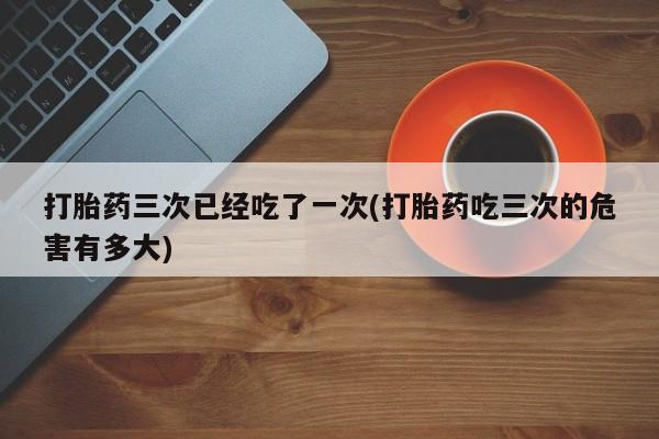 打胎药专卖微信联系方式亲测有效!打胎药三次已经吃了一次(打胎药吃三次的危害有多大)