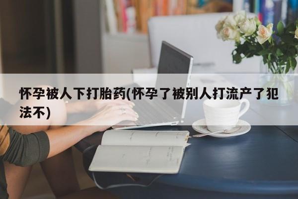 打胎药专卖微信联系方式亲测有效!怀孕被人下打胎药(怀孕了被别人打流产了犯法不)