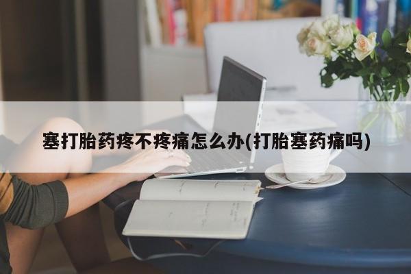 打胎药专卖微信联系方式亲测有效!塞打胎药疼不疼痛怎么办(打胎塞药痛吗)