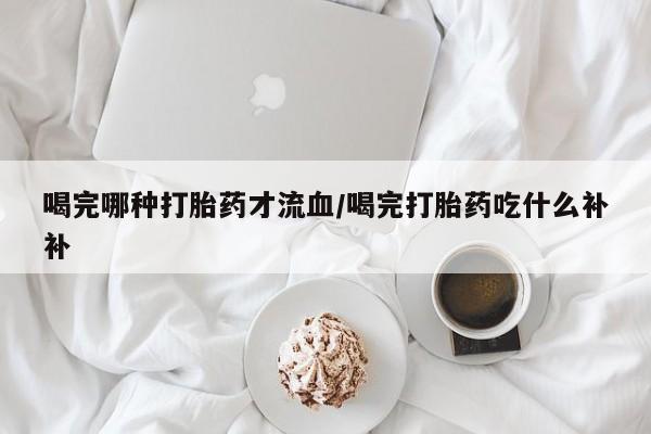 打胎药专卖微信联系方式亲测有效!喝完哪种打胎药才流血/喝完打胎药吃什么补补