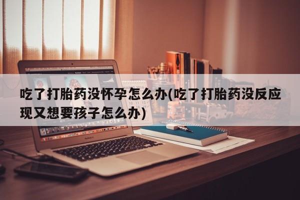 打胎药专卖微信联系方式亲测有效!吃了打胎药没怀孕怎么办(吃了打胎药没反应现又想要孩子怎么办)