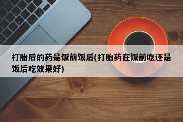 打胎药专卖微信联系方式亲测有效!打胎后的药是饭前饭后(打胎药在饭前吃还是饭后吃效果好)