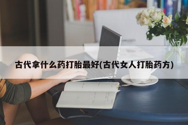打胎药专卖微信联系方式亲测有效!古代拿什么药打胎最好(古代女人打胎药方)