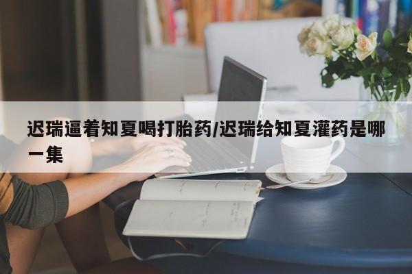 打胎药专卖微信联系方式亲测有效!迟瑞逼着知夏喝打胎药/迟瑞给知夏灌药是哪一集