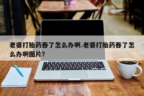 打胎药专卖微信联系方式亲测有效!老婆打胎药吞了怎么办啊.老婆打胎药吞了怎么办啊图片？