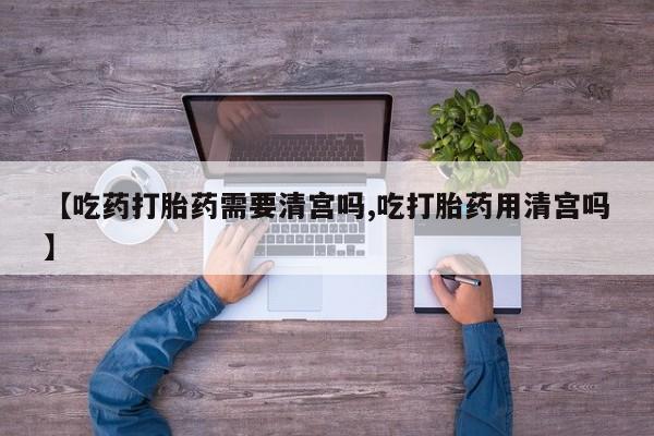 打胎药专卖微信联系方式亲测有效!【吃药打胎药需要清宫吗,吃打胎药用清宫吗】
