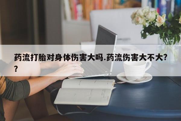 打胎药专卖微信联系方式亲测有效!药流打胎对身体伤害大吗.药流伤害大不大?？