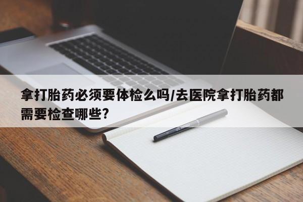 打胎药专卖微信联系方式亲测有效!拿打胎药必须要体检么吗/去医院拿打胎药都需要检查哪些?