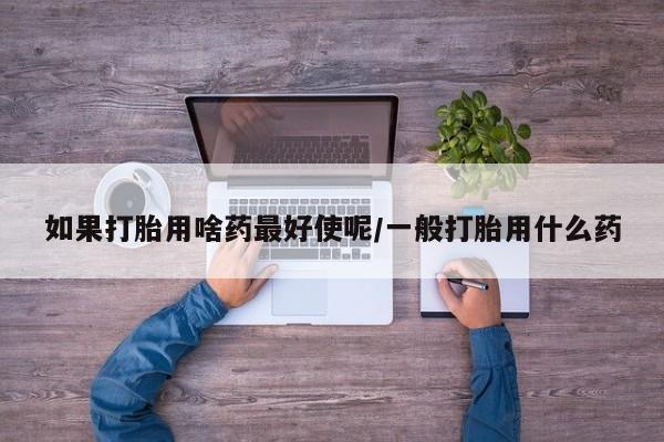 打胎药专卖微信联系方式亲测有效!如果打胎用啥药最好使呢/一般打胎用什么药