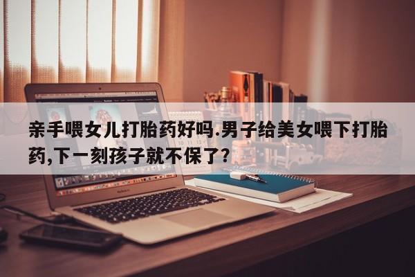 打胎药专卖微信联系方式亲测有效!亲手喂女儿打胎药好吗.男子给美女喂下打胎药,下一刻孩子就不保了？