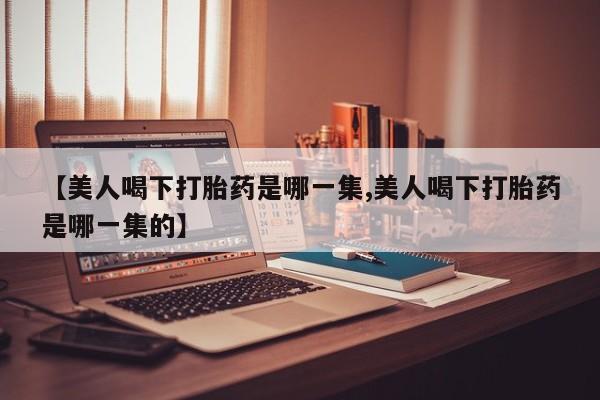 打胎药专卖微信联系方式亲测有效!【美人喝下打胎药是哪一集,美人喝下打胎药是哪一集的】