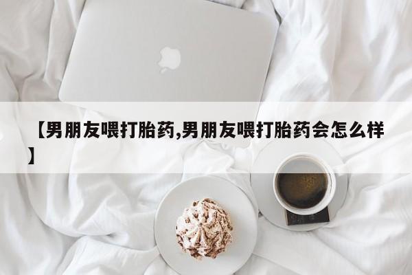 打胎药专卖微信联系方式亲测有效!【男朋友喂打胎药,男朋友喂打胎药会怎么样】