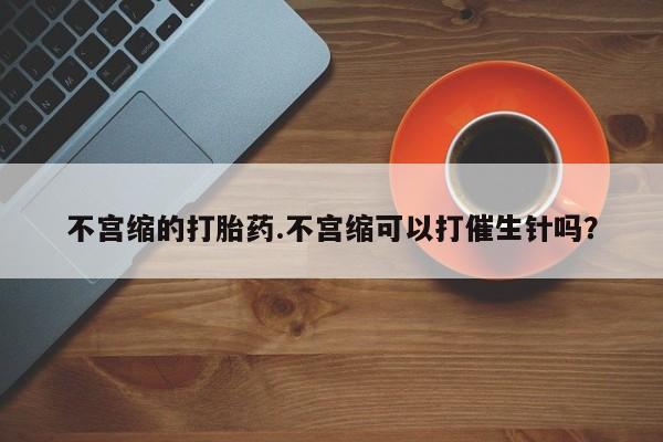 打胎药专卖微信联系方式亲测有效!不宫缩的打胎药.不宫缩可以打催生针吗？