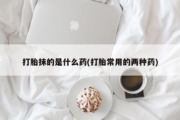 打胎药专卖微信联系方式亲测有效!打胎抹的是什么药(打胎常用的两种药)