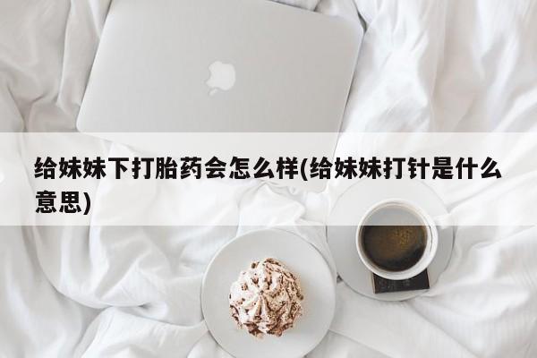 打胎药专卖微信联系方式亲测有效!给妹妹下打胎药会怎么样(给妹妹打针是什么意思)