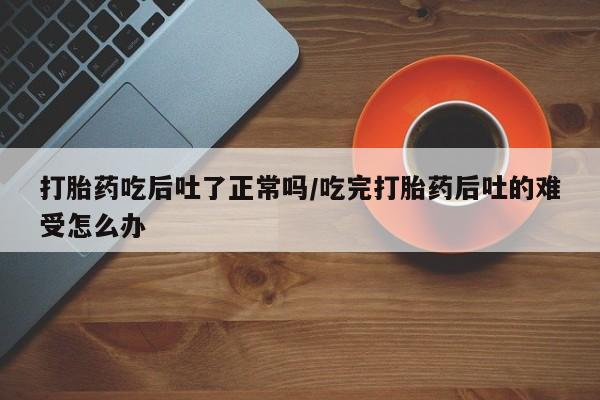 打胎药专卖微信联系方式亲测有效!打胎药吃后吐了正常吗/吃完打胎药后吐的难受怎么办