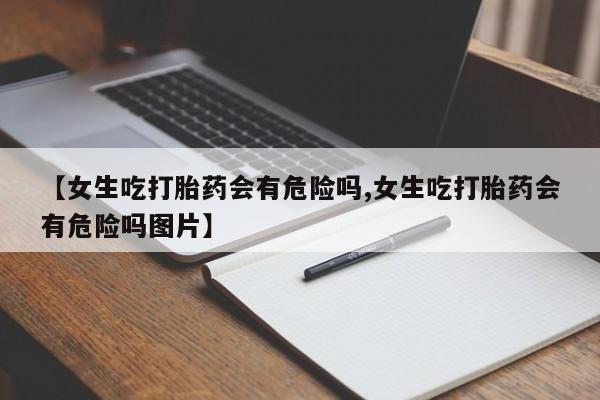 打胎药专卖微信联系方式亲测有效!【女生吃打胎药会有危险吗,女生吃打胎药会有危险吗图片】