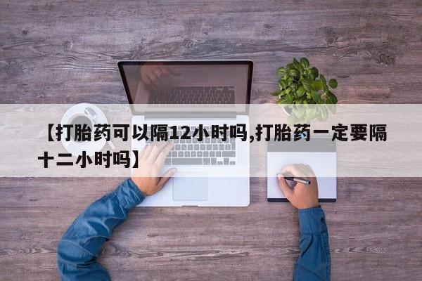 打胎药专卖微信联系方式亲测有效!【打胎药可以隔12小时吗,打胎药一定要隔十二小时吗】